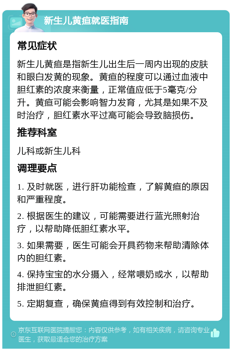 新生儿黄疸就医指南 常见症状 新生儿黄疸是指新生儿出生后一周内出现的皮肤和眼白发黄的现象。黄疸的程度可以通过血液中胆红素的浓度来衡量，正常值应低于5毫克/分升。黄疸可能会影响智力发育，尤其是如果不及时治疗，胆红素水平过高可能会导致脑损伤。 推荐科室 儿科或新生儿科 调理要点 1. 及时就医，进行肝功能检查，了解黄疸的原因和严重程度。 2. 根据医生的建议，可能需要进行蓝光照射治疗，以帮助降低胆红素水平。 3. 如果需要，医生可能会开具药物来帮助清除体内的胆红素。 4. 保持宝宝的水分摄入，经常喂奶或水，以帮助排泄胆红素。 5. 定期复查，确保黄疸得到有效控制和治疗。