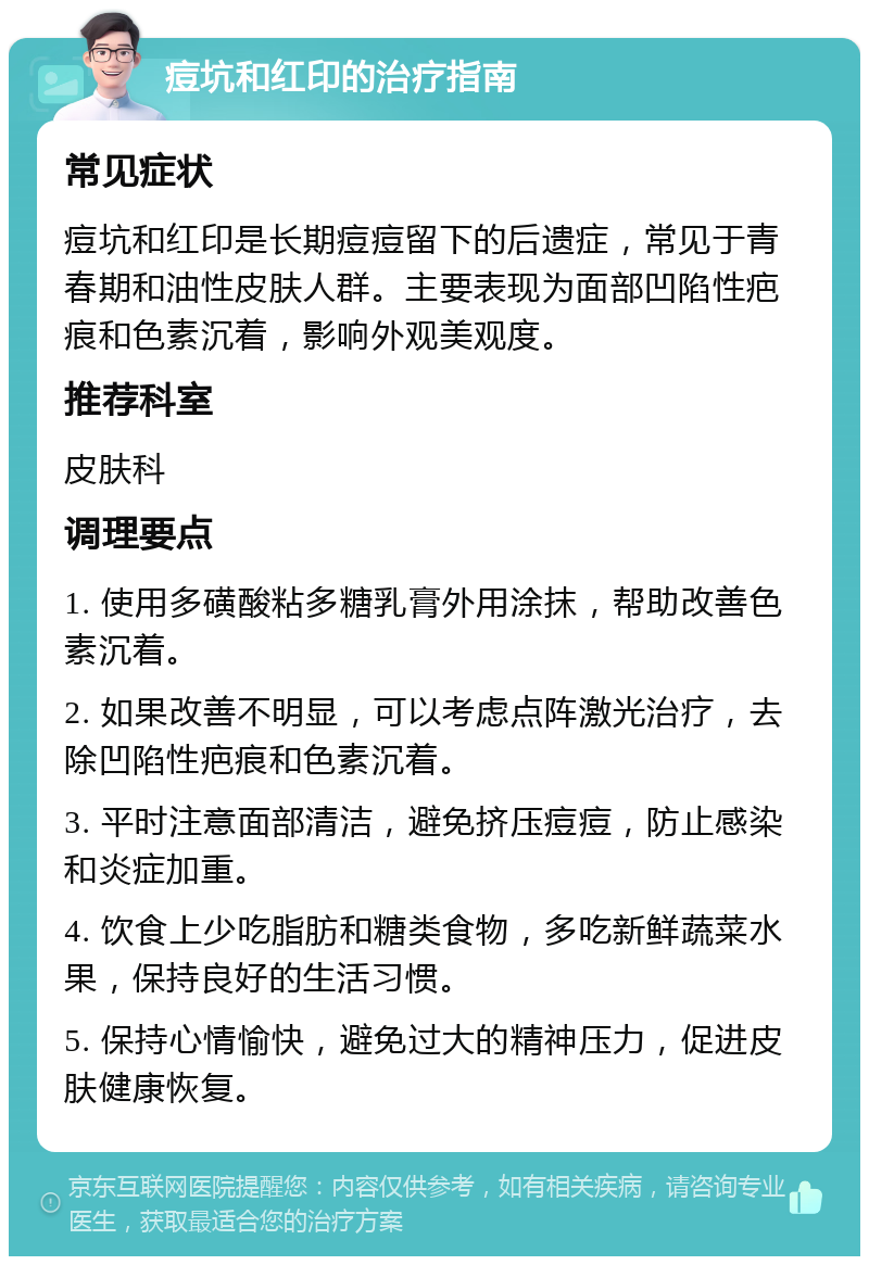 痘坑和红印的治疗指南 常见症状 痘坑和红印是长期痘痘留下的后遗症，常见于青春期和油性皮肤人群。主要表现为面部凹陷性疤痕和色素沉着，影响外观美观度。 推荐科室 皮肤科 调理要点 1. 使用多磺酸粘多糖乳膏外用涂抹，帮助改善色素沉着。 2. 如果改善不明显，可以考虑点阵激光治疗，去除凹陷性疤痕和色素沉着。 3. 平时注意面部清洁，避免挤压痘痘，防止感染和炎症加重。 4. 饮食上少吃脂肪和糖类食物，多吃新鲜蔬菜水果，保持良好的生活习惯。 5. 保持心情愉快，避免过大的精神压力，促进皮肤健康恢复。