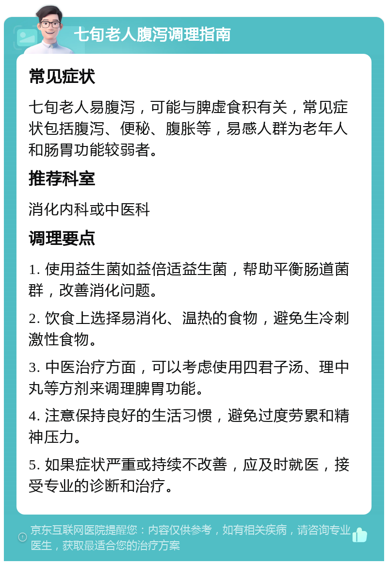 七旬老人腹泻调理指南 常见症状 七旬老人易腹泻，可能与脾虚食积有关，常见症状包括腹泻、便秘、腹胀等，易感人群为老年人和肠胃功能较弱者。 推荐科室 消化内科或中医科 调理要点 1. 使用益生菌如益倍适益生菌，帮助平衡肠道菌群，改善消化问题。 2. 饮食上选择易消化、温热的食物，避免生冷刺激性食物。 3. 中医治疗方面，可以考虑使用四君子汤、理中丸等方剂来调理脾胃功能。 4. 注意保持良好的生活习惯，避免过度劳累和精神压力。 5. 如果症状严重或持续不改善，应及时就医，接受专业的诊断和治疗。