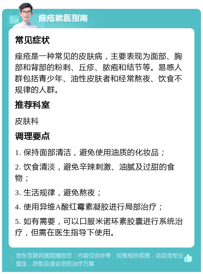 痤疮就医指南 常见症状 痤疮是一种常见的皮肤病，主要表现为面部、胸部和背部的粉刺、丘疹、脓疱和结节等。易感人群包括青少年、油性皮肤者和经常熬夜、饮食不规律的人群。 推荐科室 皮肤科 调理要点 1. 保持面部清洁，避免使用油质的化妆品； 2. 饮食清淡，避免辛辣刺激、油腻及过甜的食物； 3. 生活规律，避免熬夜； 4. 使用异维A酸红霉素凝胶进行局部治疗； 5. 如有需要，可以口服米诺环素胶囊进行系统治疗，但需在医生指导下使用。