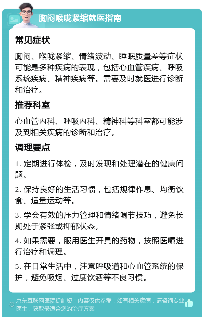 胸闷喉咙紧缩就医指南 常见症状 胸闷、喉咙紧缩、情绪波动、睡眠质量差等症状可能是多种疾病的表现，包括心血管疾病、呼吸系统疾病、精神疾病等。需要及时就医进行诊断和治疗。 推荐科室 心血管内科、呼吸内科、精神科等科室都可能涉及到相关疾病的诊断和治疗。 调理要点 1. 定期进行体检，及时发现和处理潜在的健康问题。 2. 保持良好的生活习惯，包括规律作息、均衡饮食、适量运动等。 3. 学会有效的压力管理和情绪调节技巧，避免长期处于紧张或抑郁状态。 4. 如果需要，服用医生开具的药物，按照医嘱进行治疗和调理。 5. 在日常生活中，注意呼吸道和心血管系统的保护，避免吸烟、过度饮酒等不良习惯。