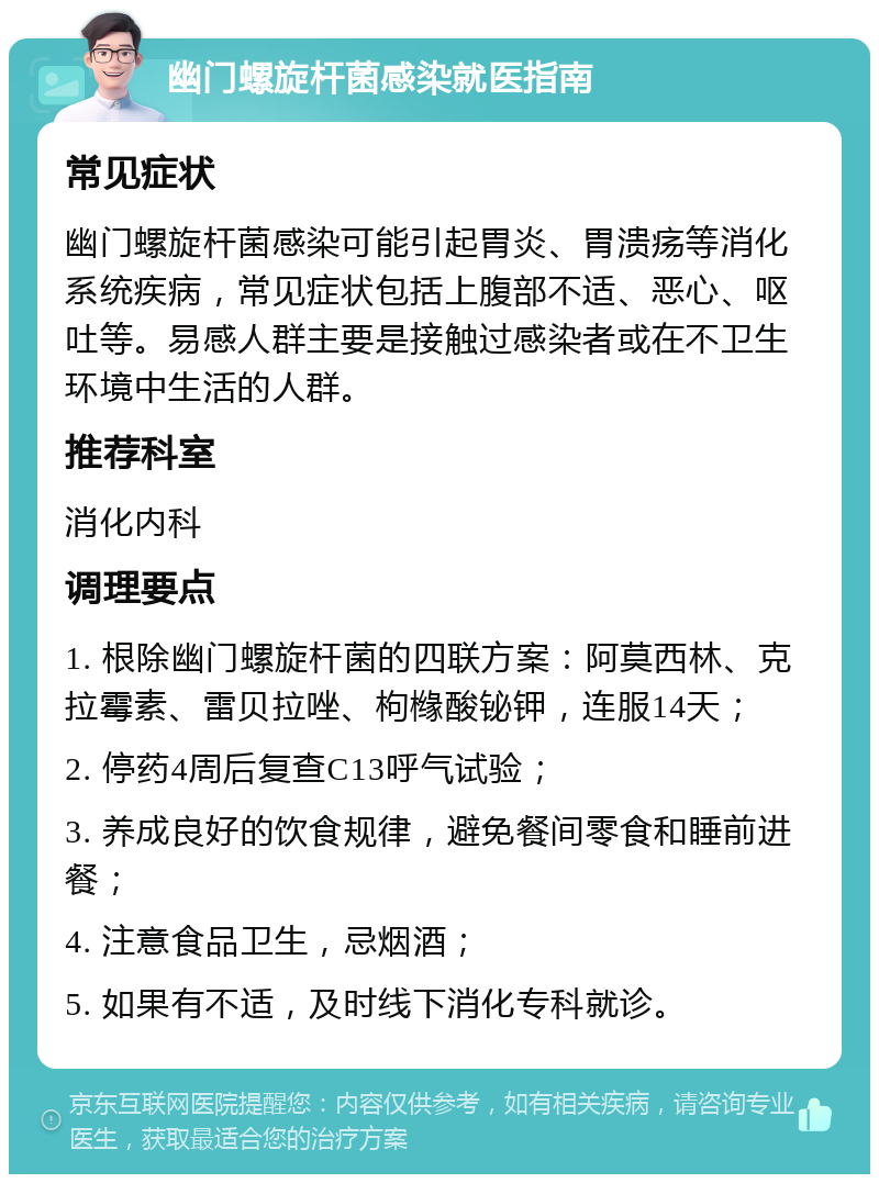 幽门螺旋杆菌感染就医指南 常见症状 幽门螺旋杆菌感染可能引起胃炎、胃溃疡等消化系统疾病，常见症状包括上腹部不适、恶心、呕吐等。易感人群主要是接触过感染者或在不卫生环境中生活的人群。 推荐科室 消化内科 调理要点 1. 根除幽门螺旋杆菌的四联方案：阿莫西林、克拉霉素、雷贝拉唑、枸橼酸铋钾，连服14天； 2. 停药4周后复查C13呼气试验； 3. 养成良好的饮食规律，避免餐间零食和睡前进餐； 4. 注意食品卫生，忌烟酒； 5. 如果有不适，及时线下消化专科就诊。