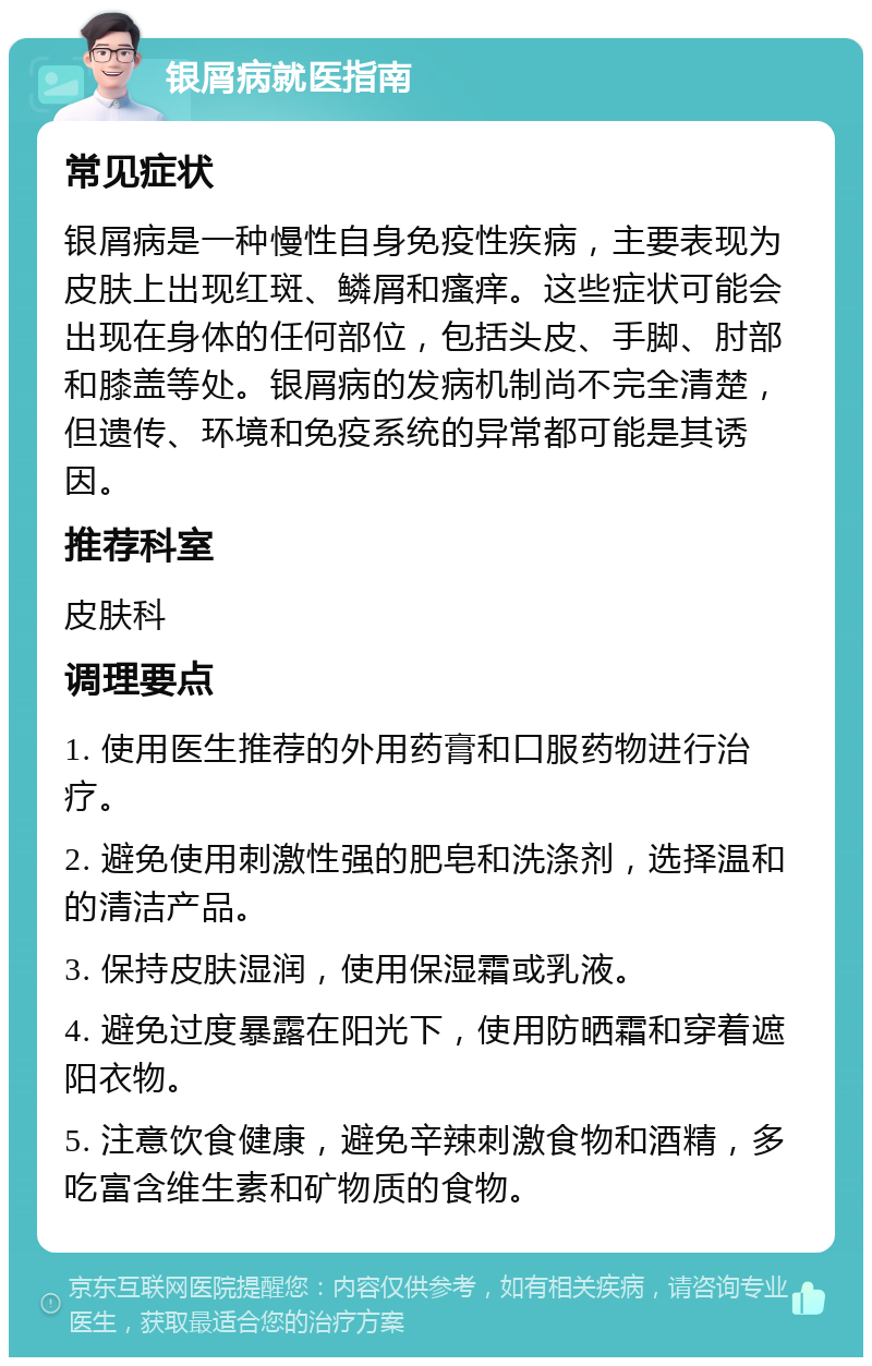 银屑病就医指南 常见症状 银屑病是一种慢性自身免疫性疾病，主要表现为皮肤上出现红斑、鳞屑和瘙痒。这些症状可能会出现在身体的任何部位，包括头皮、手脚、肘部和膝盖等处。银屑病的发病机制尚不完全清楚，但遗传、环境和免疫系统的异常都可能是其诱因。 推荐科室 皮肤科 调理要点 1. 使用医生推荐的外用药膏和口服药物进行治疗。 2. 避免使用刺激性强的肥皂和洗涤剂，选择温和的清洁产品。 3. 保持皮肤湿润，使用保湿霜或乳液。 4. 避免过度暴露在阳光下，使用防晒霜和穿着遮阳衣物。 5. 注意饮食健康，避免辛辣刺激食物和酒精，多吃富含维生素和矿物质的食物。