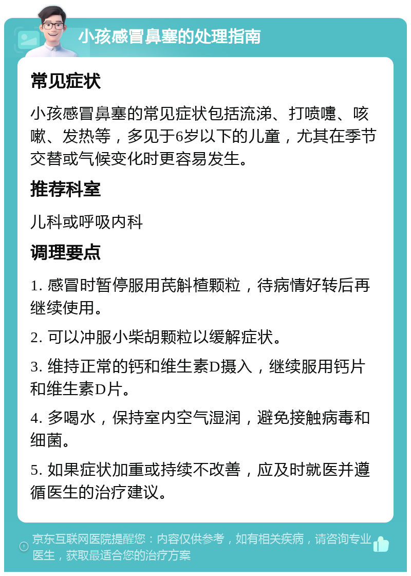 小孩感冒鼻塞的处理指南 常见症状 小孩感冒鼻塞的常见症状包括流涕、打喷嚏、咳嗽、发热等，多见于6岁以下的儿童，尤其在季节交替或气候变化时更容易发生。 推荐科室 儿科或呼吸内科 调理要点 1. 感冒时暂停服用芪斛楂颗粒，待病情好转后再继续使用。 2. 可以冲服小柴胡颗粒以缓解症状。 3. 维持正常的钙和维生素D摄入，继续服用钙片和维生素D片。 4. 多喝水，保持室内空气湿润，避免接触病毒和细菌。 5. 如果症状加重或持续不改善，应及时就医并遵循医生的治疗建议。