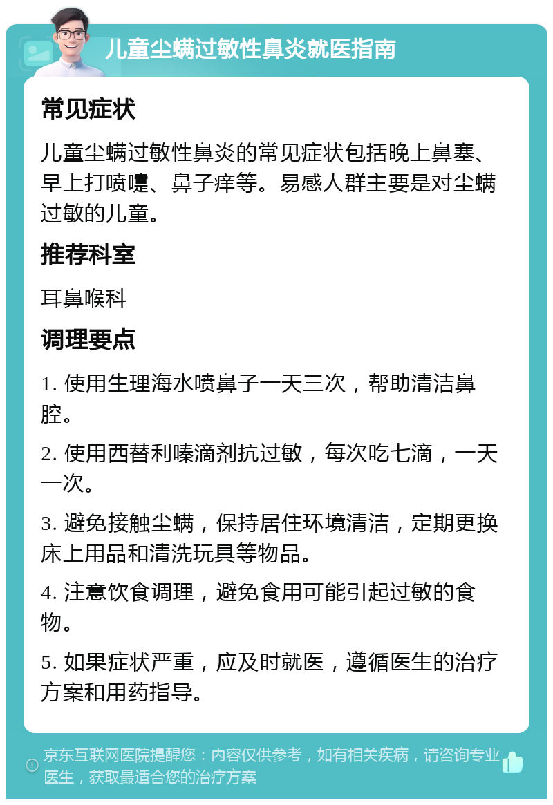 儿童尘螨过敏性鼻炎就医指南 常见症状 儿童尘螨过敏性鼻炎的常见症状包括晚上鼻塞、早上打喷嚏、鼻子痒等。易感人群主要是对尘螨过敏的儿童。 推荐科室 耳鼻喉科 调理要点 1. 使用生理海水喷鼻子一天三次，帮助清洁鼻腔。 2. 使用西替利嗪滴剂抗过敏，每次吃七滴，一天一次。 3. 避免接触尘螨，保持居住环境清洁，定期更换床上用品和清洗玩具等物品。 4. 注意饮食调理，避免食用可能引起过敏的食物。 5. 如果症状严重，应及时就医，遵循医生的治疗方案和用药指导。