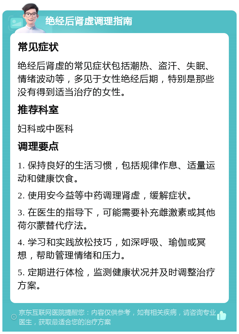 绝经后肾虚调理指南 常见症状 绝经后肾虚的常见症状包括潮热、盗汗、失眠、情绪波动等，多见于女性绝经后期，特别是那些没有得到适当治疗的女性。 推荐科室 妇科或中医科 调理要点 1. 保持良好的生活习惯，包括规律作息、适量运动和健康饮食。 2. 使用安今益等中药调理肾虚，缓解症状。 3. 在医生的指导下，可能需要补充雌激素或其他荷尔蒙替代疗法。 4. 学习和实践放松技巧，如深呼吸、瑜伽或冥想，帮助管理情绪和压力。 5. 定期进行体检，监测健康状况并及时调整治疗方案。