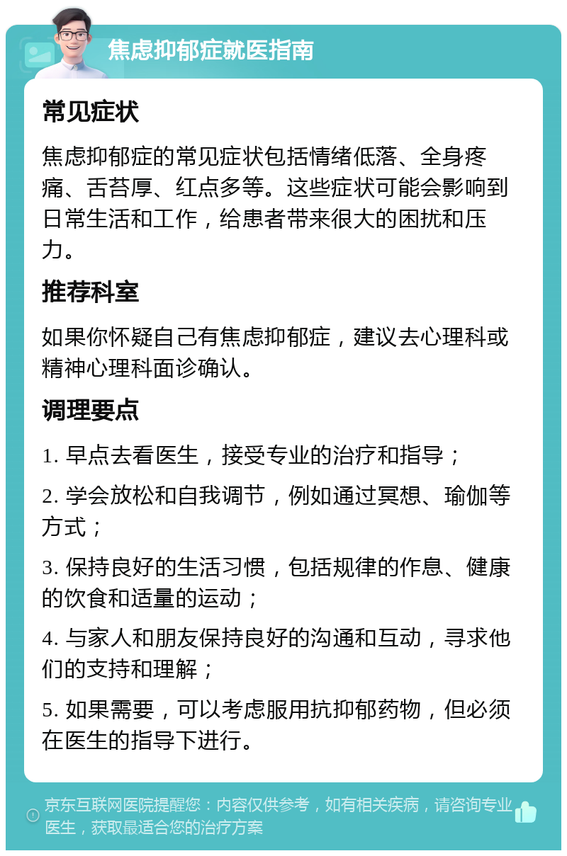 焦虑抑郁症就医指南 常见症状 焦虑抑郁症的常见症状包括情绪低落、全身疼痛、舌苔厚、红点多等。这些症状可能会影响到日常生活和工作，给患者带来很大的困扰和压力。 推荐科室 如果你怀疑自己有焦虑抑郁症，建议去心理科或精神心理科面诊确认。 调理要点 1. 早点去看医生，接受专业的治疗和指导； 2. 学会放松和自我调节，例如通过冥想、瑜伽等方式； 3. 保持良好的生活习惯，包括规律的作息、健康的饮食和适量的运动； 4. 与家人和朋友保持良好的沟通和互动，寻求他们的支持和理解； 5. 如果需要，可以考虑服用抗抑郁药物，但必须在医生的指导下进行。