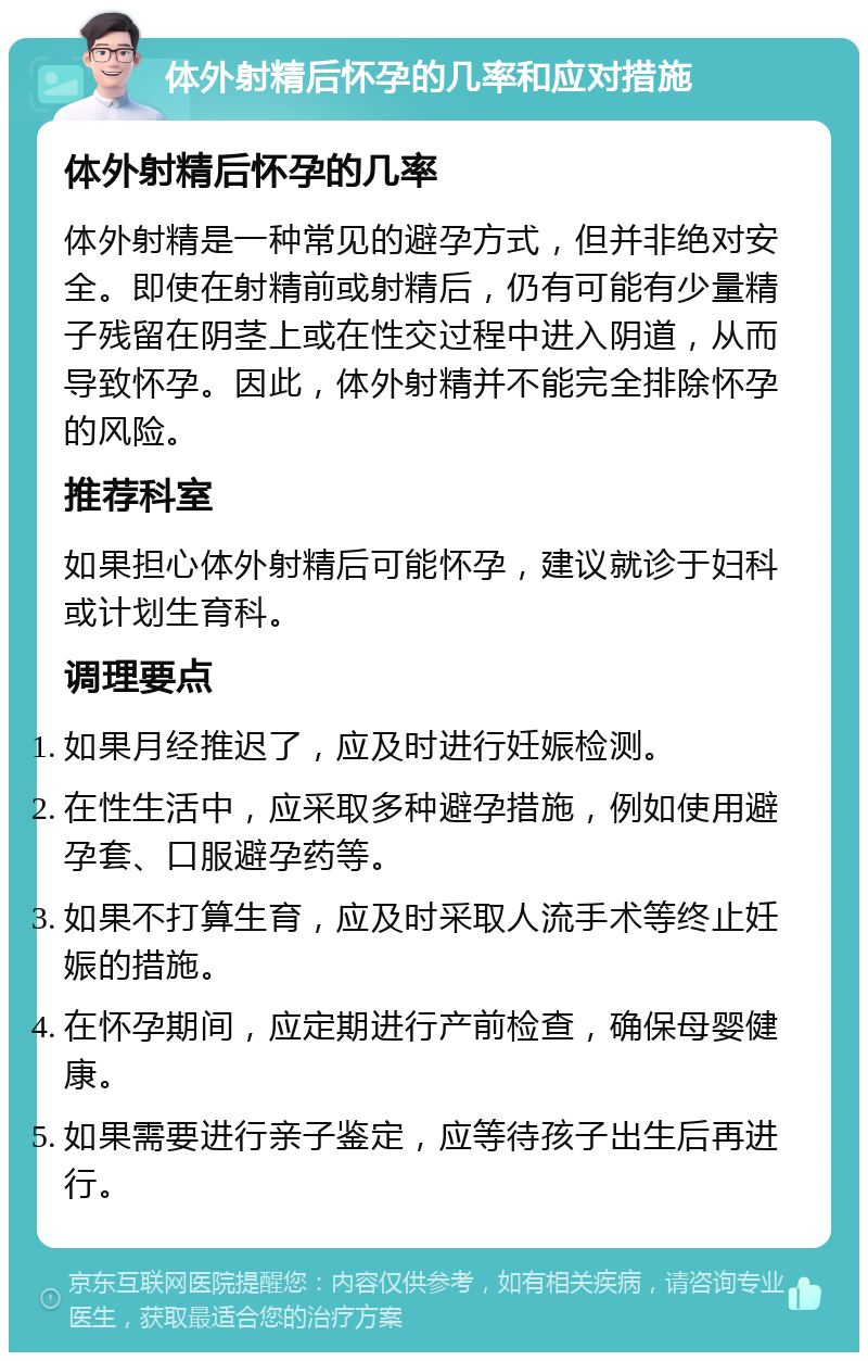 体外射精后怀孕的几率和应对措施 体外射精后怀孕的几率 体外射精是一种常见的避孕方式，但并非绝对安全。即使在射精前或射精后，仍有可能有少量精子残留在阴茎上或在性交过程中进入阴道，从而导致怀孕。因此，体外射精并不能完全排除怀孕的风险。 推荐科室 如果担心体外射精后可能怀孕，建议就诊于妇科或计划生育科。 调理要点 如果月经推迟了，应及时进行妊娠检测。 在性生活中，应采取多种避孕措施，例如使用避孕套、口服避孕药等。 如果不打算生育，应及时采取人流手术等终止妊娠的措施。 在怀孕期间，应定期进行产前检查，确保母婴健康。 如果需要进行亲子鉴定，应等待孩子出生后再进行。