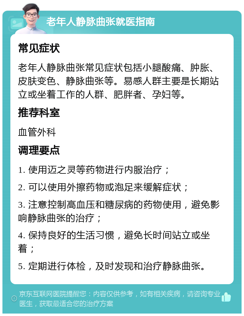 老年人静脉曲张就医指南 常见症状 老年人静脉曲张常见症状包括小腿酸痛、肿胀、皮肤变色、静脉曲张等。易感人群主要是长期站立或坐着工作的人群、肥胖者、孕妇等。 推荐科室 血管外科 调理要点 1. 使用迈之灵等药物进行内服治疗； 2. 可以使用外擦药物或泡足来缓解症状； 3. 注意控制高血压和糖尿病的药物使用，避免影响静脉曲张的治疗； 4. 保持良好的生活习惯，避免长时间站立或坐着； 5. 定期进行体检，及时发现和治疗静脉曲张。