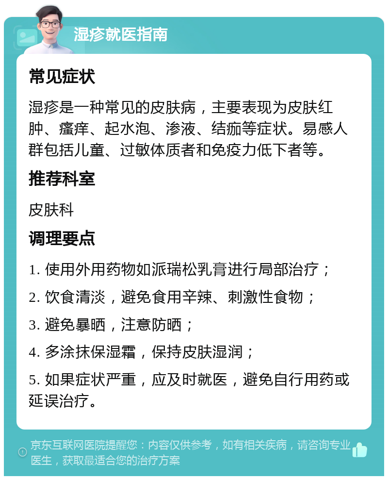 湿疹就医指南 常见症状 湿疹是一种常见的皮肤病，主要表现为皮肤红肿、瘙痒、起水泡、渗液、结痂等症状。易感人群包括儿童、过敏体质者和免疫力低下者等。 推荐科室 皮肤科 调理要点 1. 使用外用药物如派瑞松乳膏进行局部治疗； 2. 饮食清淡，避免食用辛辣、刺激性食物； 3. 避免暴晒，注意防晒； 4. 多涂抹保湿霜，保持皮肤湿润； 5. 如果症状严重，应及时就医，避免自行用药或延误治疗。