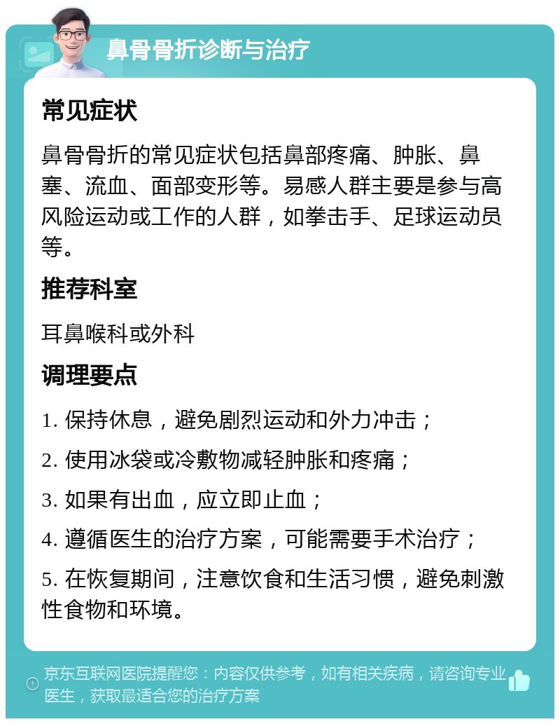 鼻骨骨折诊断与治疗 常见症状 鼻骨骨折的常见症状包括鼻部疼痛、肿胀、鼻塞、流血、面部变形等。易感人群主要是参与高风险运动或工作的人群，如拳击手、足球运动员等。 推荐科室 耳鼻喉科或外科 调理要点 1. 保持休息，避免剧烈运动和外力冲击； 2. 使用冰袋或冷敷物减轻肿胀和疼痛； 3. 如果有出血，应立即止血； 4. 遵循医生的治疗方案，可能需要手术治疗； 5. 在恢复期间，注意饮食和生活习惯，避免刺激性食物和环境。