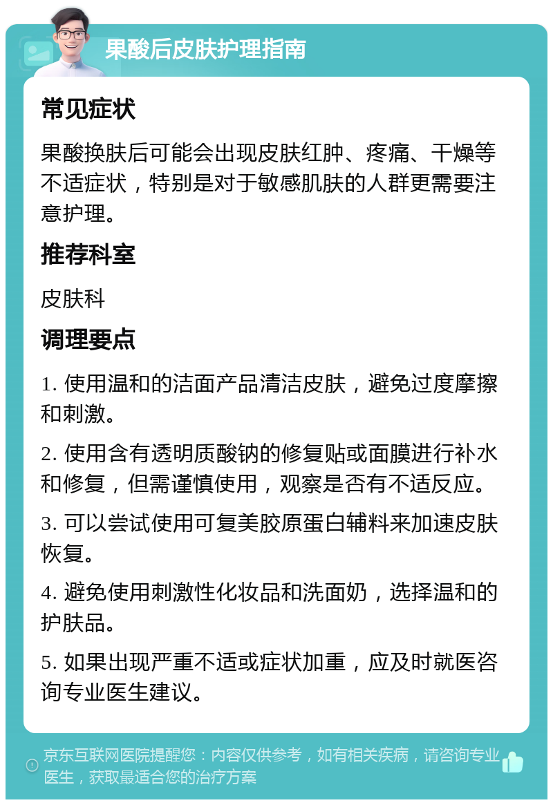 果酸后皮肤护理指南 常见症状 果酸换肤后可能会出现皮肤红肿、疼痛、干燥等不适症状，特别是对于敏感肌肤的人群更需要注意护理。 推荐科室 皮肤科 调理要点 1. 使用温和的洁面产品清洁皮肤，避免过度摩擦和刺激。 2. 使用含有透明质酸钠的修复贴或面膜进行补水和修复，但需谨慎使用，观察是否有不适反应。 3. 可以尝试使用可复美胶原蛋白辅料来加速皮肤恢复。 4. 避免使用刺激性化妆品和洗面奶，选择温和的护肤品。 5. 如果出现严重不适或症状加重，应及时就医咨询专业医生建议。