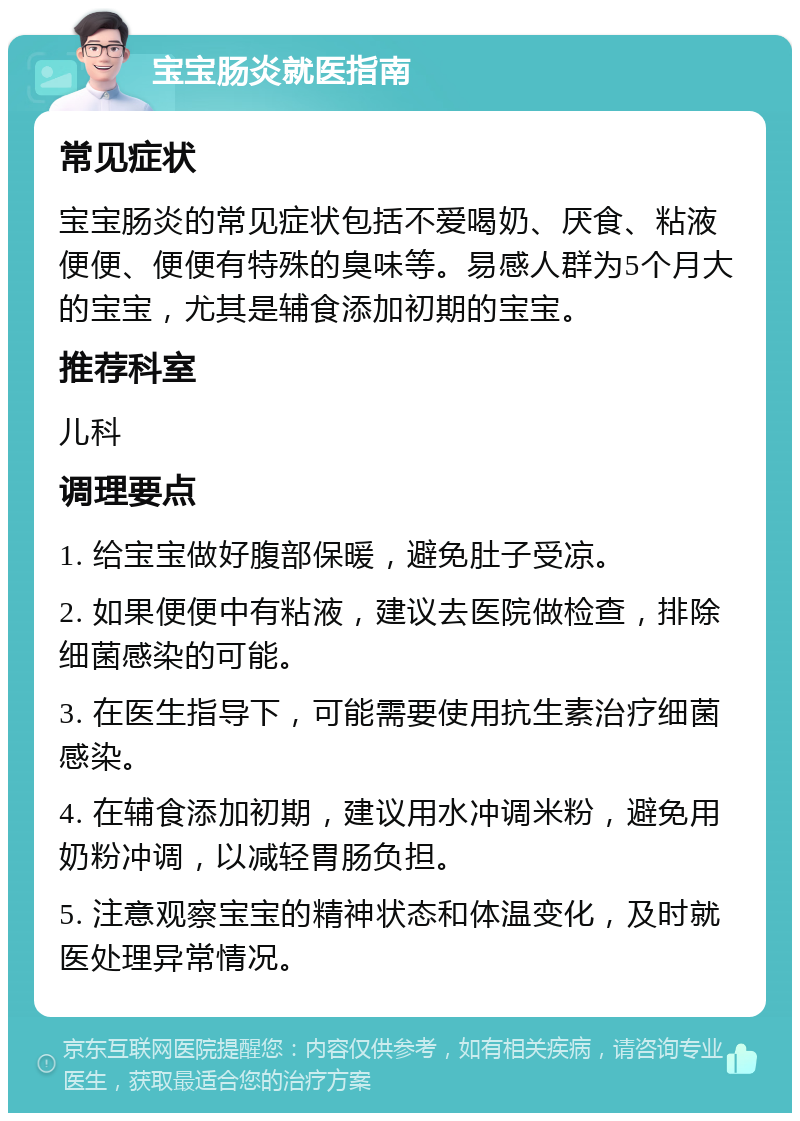 宝宝肠炎就医指南 常见症状 宝宝肠炎的常见症状包括不爱喝奶、厌食、粘液便便、便便有特殊的臭味等。易感人群为5个月大的宝宝，尤其是辅食添加初期的宝宝。 推荐科室 儿科 调理要点 1. 给宝宝做好腹部保暖，避免肚子受凉。 2. 如果便便中有粘液，建议去医院做检查，排除细菌感染的可能。 3. 在医生指导下，可能需要使用抗生素治疗细菌感染。 4. 在辅食添加初期，建议用水冲调米粉，避免用奶粉冲调，以减轻胃肠负担。 5. 注意观察宝宝的精神状态和体温变化，及时就医处理异常情况。