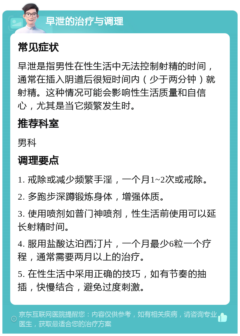 早泄的治疗与调理 常见症状 早泄是指男性在性生活中无法控制射精的时间，通常在插入阴道后很短时间内（少于两分钟）就射精。这种情况可能会影响性生活质量和自信心，尤其是当它频繁发生时。 推荐科室 男科 调理要点 1. 戒除或减少频繁手淫，一个月1~2次或戒除。 2. 多跑步深蹲锻炼身体，增强体质。 3. 使用喷剂如普门神喷剂，性生活前使用可以延长射精时间。 4. 服用盐酸达泊西汀片，一个月最少6粒一个疗程，通常需要两月以上的治疗。 5. 在性生活中采用正确的技巧，如有节奏的抽插，快慢结合，避免过度刺激。