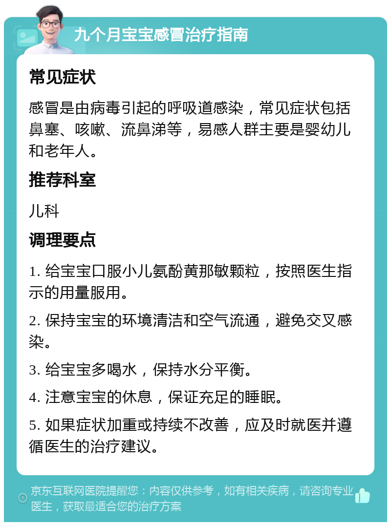 九个月宝宝感冒治疗指南 常见症状 感冒是由病毒引起的呼吸道感染，常见症状包括鼻塞、咳嗽、流鼻涕等，易感人群主要是婴幼儿和老年人。 推荐科室 儿科 调理要点 1. 给宝宝口服小儿氨酚黄那敏颗粒，按照医生指示的用量服用。 2. 保持宝宝的环境清洁和空气流通，避免交叉感染。 3. 给宝宝多喝水，保持水分平衡。 4. 注意宝宝的休息，保证充足的睡眠。 5. 如果症状加重或持续不改善，应及时就医并遵循医生的治疗建议。