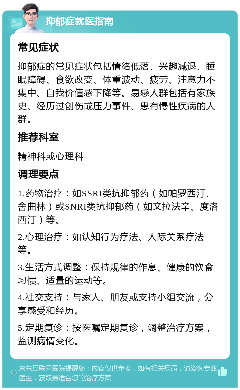 抑郁症就医指南 常见症状 抑郁症的常见症状包括情绪低落、兴趣减退、睡眠障碍、食欲改变、体重波动、疲劳、注意力不集中、自我价值感下降等。易感人群包括有家族史、经历过创伤或压力事件、患有慢性疾病的人群。 推荐科室 精神科或心理科 调理要点 1.药物治疗：如SSRI类抗抑郁药（如帕罗西汀、舍曲林）或SNRI类抗抑郁药（如文拉法辛、度洛西汀）等。 2.心理治疗：如认知行为疗法、人际关系疗法等。 3.生活方式调整：保持规律的作息、健康的饮食习惯、适量的运动等。 4.社交支持：与家人、朋友或支持小组交流，分享感受和经历。 5.定期复诊：按医嘱定期复诊，调整治疗方案，监测病情变化。