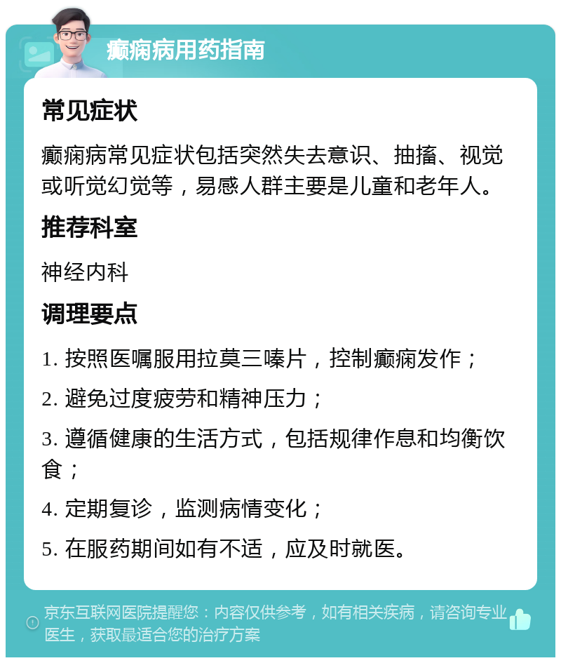 癫痫病用药指南 常见症状 癫痫病常见症状包括突然失去意识、抽搐、视觉或听觉幻觉等，易感人群主要是儿童和老年人。 推荐科室 神经内科 调理要点 1. 按照医嘱服用拉莫三嗪片，控制癫痫发作； 2. 避免过度疲劳和精神压力； 3. 遵循健康的生活方式，包括规律作息和均衡饮食； 4. 定期复诊，监测病情变化； 5. 在服药期间如有不适，应及时就医。