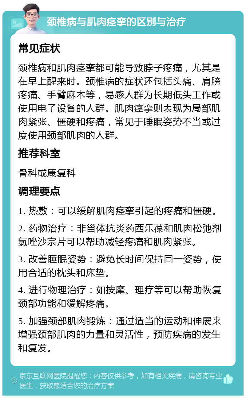 颈椎病与肌肉痉挛的区别与治疗 常见症状 颈椎病和肌肉痉挛都可能导致脖子疼痛，尤其是在早上醒来时。颈椎病的症状还包括头痛、肩膀疼痛、手臂麻木等，易感人群为长期低头工作或使用电子设备的人群。肌肉痉挛则表现为局部肌肉紧张、僵硬和疼痛，常见于睡眠姿势不当或过度使用颈部肌肉的人群。 推荐科室 骨科或康复科 调理要点 1. 热敷：可以缓解肌肉痉挛引起的疼痛和僵硬。 2. 药物治疗：非甾体抗炎药西乐葆和肌肉松弛剂氯唑沙宗片可以帮助减轻疼痛和肌肉紧张。 3. 改善睡眠姿势：避免长时间保持同一姿势，使用合适的枕头和床垫。 4. 进行物理治疗：如按摩、理疗等可以帮助恢复颈部功能和缓解疼痛。 5. 加强颈部肌肉锻炼：通过适当的运动和伸展来增强颈部肌肉的力量和灵活性，预防疾病的发生和复发。