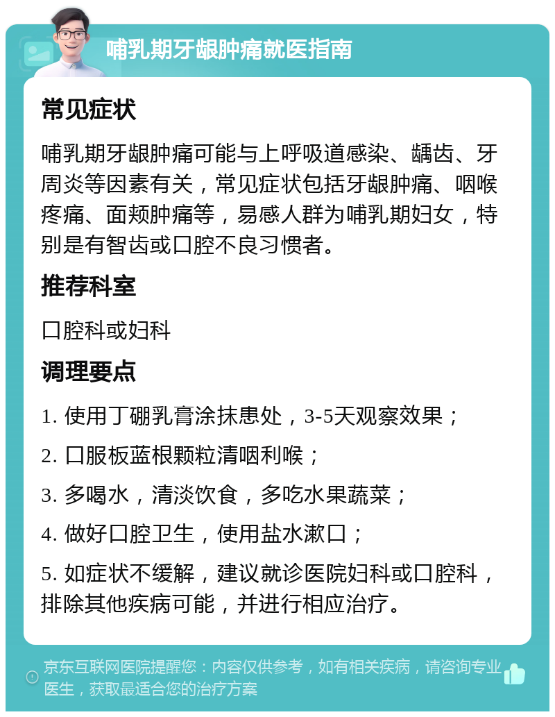 哺乳期牙龈肿痛就医指南 常见症状 哺乳期牙龈肿痛可能与上呼吸道感染、龋齿、牙周炎等因素有关，常见症状包括牙龈肿痛、咽喉疼痛、面颊肿痛等，易感人群为哺乳期妇女，特别是有智齿或口腔不良习惯者。 推荐科室 口腔科或妇科 调理要点 1. 使用丁硼乳膏涂抹患处，3-5天观察效果； 2. 口服板蓝根颗粒清咽利喉； 3. 多喝水，清淡饮食，多吃水果蔬菜； 4. 做好口腔卫生，使用盐水漱口； 5. 如症状不缓解，建议就诊医院妇科或口腔科，排除其他疾病可能，并进行相应治疗。