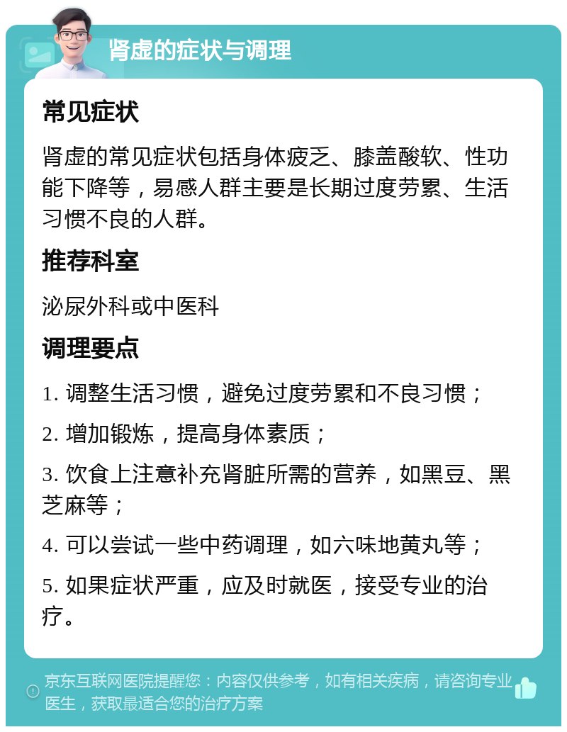 肾虚的症状与调理 常见症状 肾虚的常见症状包括身体疲乏、膝盖酸软、性功能下降等，易感人群主要是长期过度劳累、生活习惯不良的人群。 推荐科室 泌尿外科或中医科 调理要点 1. 调整生活习惯，避免过度劳累和不良习惯； 2. 增加锻炼，提高身体素质； 3. 饮食上注意补充肾脏所需的营养，如黑豆、黑芝麻等； 4. 可以尝试一些中药调理，如六味地黄丸等； 5. 如果症状严重，应及时就医，接受专业的治疗。