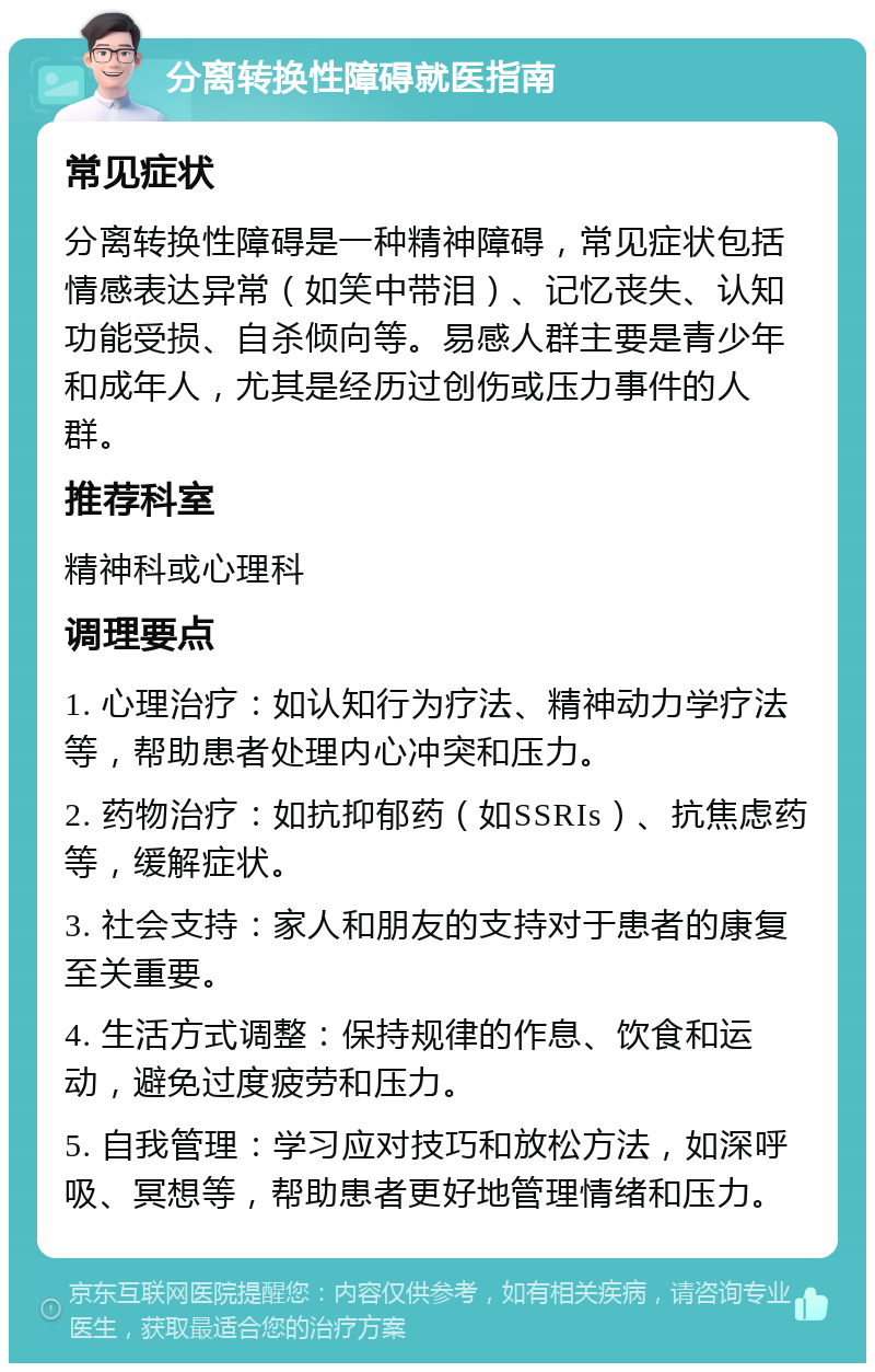 分离转换性障碍就医指南 常见症状 分离转换性障碍是一种精神障碍，常见症状包括情感表达异常（如笑中带泪）、记忆丧失、认知功能受损、自杀倾向等。易感人群主要是青少年和成年人，尤其是经历过创伤或压力事件的人群。 推荐科室 精神科或心理科 调理要点 1. 心理治疗：如认知行为疗法、精神动力学疗法等，帮助患者处理内心冲突和压力。 2. 药物治疗：如抗抑郁药（如SSRIs）、抗焦虑药等，缓解症状。 3. 社会支持：家人和朋友的支持对于患者的康复至关重要。 4. 生活方式调整：保持规律的作息、饮食和运动，避免过度疲劳和压力。 5. 自我管理：学习应对技巧和放松方法，如深呼吸、冥想等，帮助患者更好地管理情绪和压力。