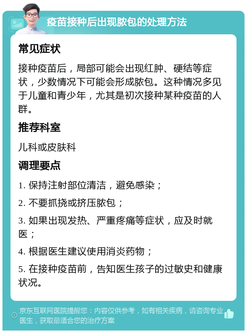 疫苗接种后出现脓包的处理方法 常见症状 接种疫苗后，局部可能会出现红肿、硬结等症状，少数情况下可能会形成脓包。这种情况多见于儿童和青少年，尤其是初次接种某种疫苗的人群。 推荐科室 儿科或皮肤科 调理要点 1. 保持注射部位清洁，避免感染； 2. 不要抓挠或挤压脓包； 3. 如果出现发热、严重疼痛等症状，应及时就医； 4. 根据医生建议使用消炎药物； 5. 在接种疫苗前，告知医生孩子的过敏史和健康状况。