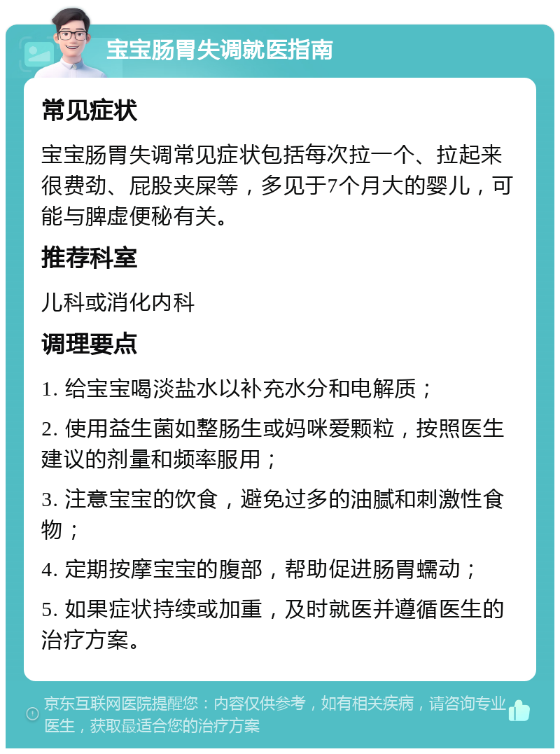 宝宝肠胃失调就医指南 常见症状 宝宝肠胃失调常见症状包括每次拉一个、拉起来很费劲、屁股夹屎等，多见于7个月大的婴儿，可能与脾虚便秘有关。 推荐科室 儿科或消化内科 调理要点 1. 给宝宝喝淡盐水以补充水分和电解质； 2. 使用益生菌如整肠生或妈咪爱颗粒，按照医生建议的剂量和频率服用； 3. 注意宝宝的饮食，避免过多的油腻和刺激性食物； 4. 定期按摩宝宝的腹部，帮助促进肠胃蠕动； 5. 如果症状持续或加重，及时就医并遵循医生的治疗方案。