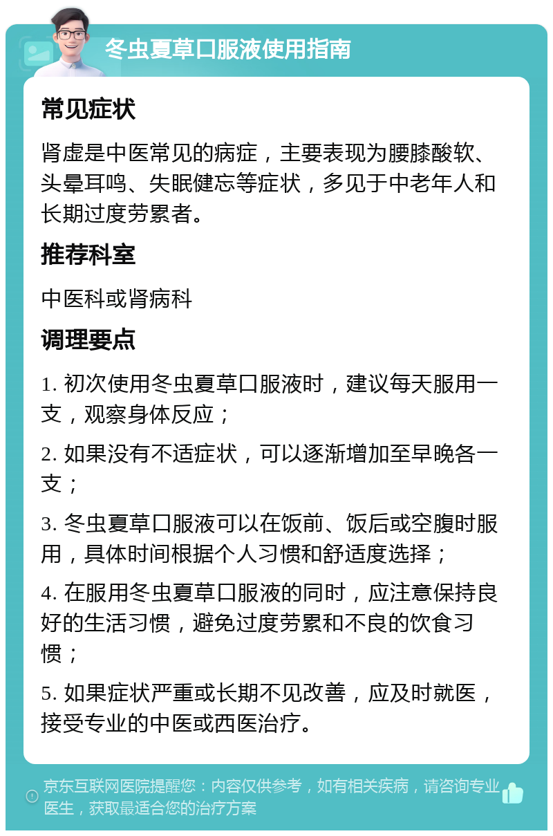 冬虫夏草口服液使用指南 常见症状 肾虚是中医常见的病症，主要表现为腰膝酸软、头晕耳鸣、失眠健忘等症状，多见于中老年人和长期过度劳累者。 推荐科室 中医科或肾病科 调理要点 1. 初次使用冬虫夏草口服液时，建议每天服用一支，观察身体反应； 2. 如果没有不适症状，可以逐渐增加至早晚各一支； 3. 冬虫夏草口服液可以在饭前、饭后或空腹时服用，具体时间根据个人习惯和舒适度选择； 4. 在服用冬虫夏草口服液的同时，应注意保持良好的生活习惯，避免过度劳累和不良的饮食习惯； 5. 如果症状严重或长期不见改善，应及时就医，接受专业的中医或西医治疗。