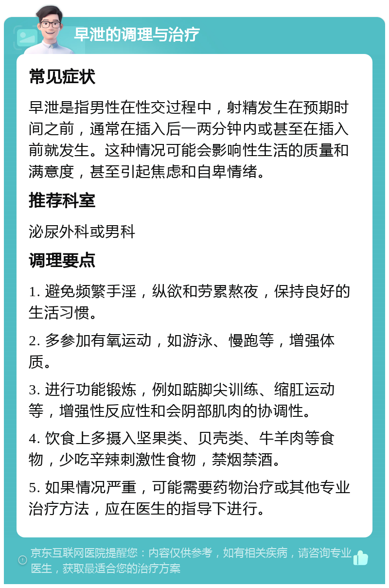 早泄的调理与治疗 常见症状 早泄是指男性在性交过程中，射精发生在预期时间之前，通常在插入后一两分钟内或甚至在插入前就发生。这种情况可能会影响性生活的质量和满意度，甚至引起焦虑和自卑情绪。 推荐科室 泌尿外科或男科 调理要点 1. 避免频繁手淫，纵欲和劳累熬夜，保持良好的生活习惯。 2. 多参加有氧运动，如游泳、慢跑等，增强体质。 3. 进行功能锻炼，例如踮脚尖训练、缩肛运动等，增强性反应性和会阴部肌肉的协调性。 4. 饮食上多摄入坚果类、贝壳类、牛羊肉等食物，少吃辛辣刺激性食物，禁烟禁酒。 5. 如果情况严重，可能需要药物治疗或其他专业治疗方法，应在医生的指导下进行。