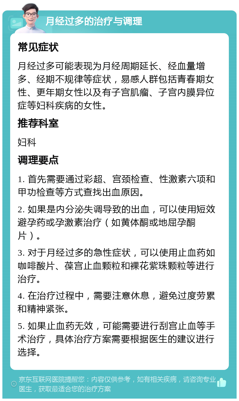 月经过多的治疗与调理 常见症状 月经过多可能表现为月经周期延长、经血量增多、经期不规律等症状，易感人群包括青春期女性、更年期女性以及有子宫肌瘤、子宫内膜异位症等妇科疾病的女性。 推荐科室 妇科 调理要点 1. 首先需要通过彩超、宫颈检查、性激素六项和甲功检查等方式查找出血原因。 2. 如果是内分泌失调导致的出血，可以使用短效避孕药或孕激素治疗（如黄体酮或地屈孕酮片）。 3. 对于月经过多的急性症状，可以使用止血药如咖啡酸片、葆宫止血颗粒和裸花紫珠颗粒等进行治疗。 4. 在治疗过程中，需要注意休息，避免过度劳累和精神紧张。 5. 如果止血药无效，可能需要进行刮宫止血等手术治疗，具体治疗方案需要根据医生的建议进行选择。