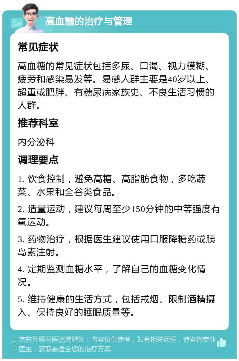 高血糖的治疗与管理 常见症状 高血糖的常见症状包括多尿、口渴、视力模糊、疲劳和感染易发等。易感人群主要是40岁以上、超重或肥胖、有糖尿病家族史、不良生活习惯的人群。 推荐科室 内分泌科 调理要点 1. 饮食控制，避免高糖、高脂肪食物，多吃蔬菜、水果和全谷类食品。 2. 适量运动，建议每周至少150分钟的中等强度有氧运动。 3. 药物治疗，根据医生建议使用口服降糖药或胰岛素注射。 4. 定期监测血糖水平，了解自己的血糖变化情况。 5. 维持健康的生活方式，包括戒烟、限制酒精摄入、保持良好的睡眠质量等。