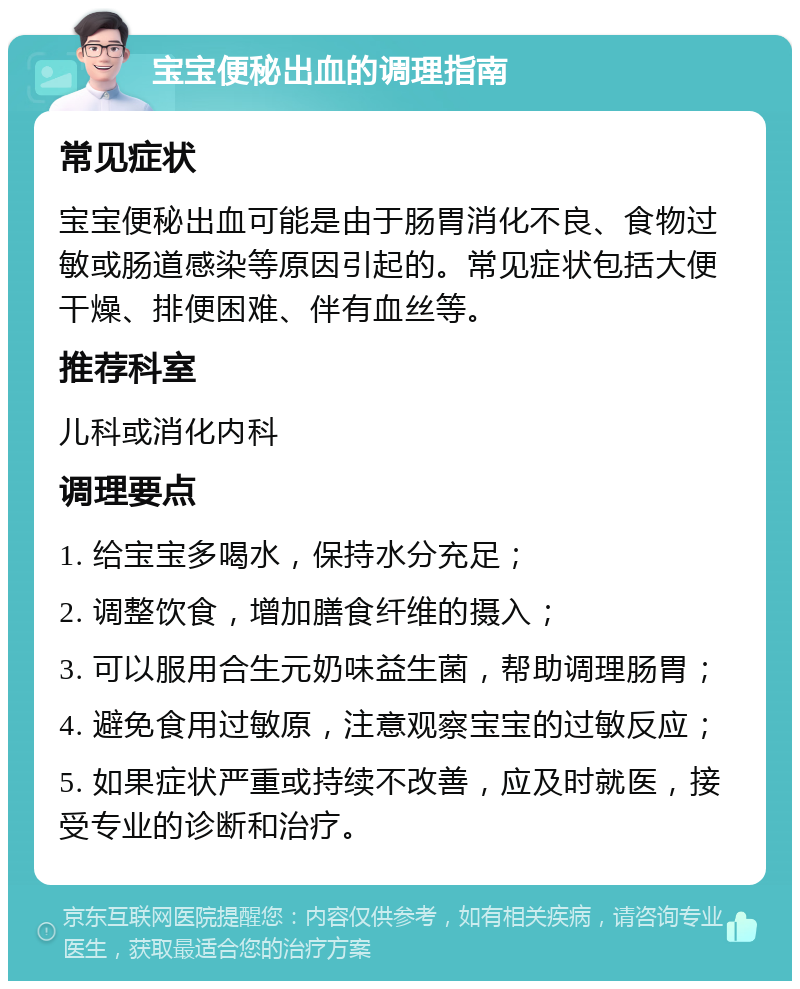 宝宝便秘出血的调理指南 常见症状 宝宝便秘出血可能是由于肠胃消化不良、食物过敏或肠道感染等原因引起的。常见症状包括大便干燥、排便困难、伴有血丝等。 推荐科室 儿科或消化内科 调理要点 1. 给宝宝多喝水，保持水分充足； 2. 调整饮食，增加膳食纤维的摄入； 3. 可以服用合生元奶味益生菌，帮助调理肠胃； 4. 避免食用过敏原，注意观察宝宝的过敏反应； 5. 如果症状严重或持续不改善，应及时就医，接受专业的诊断和治疗。