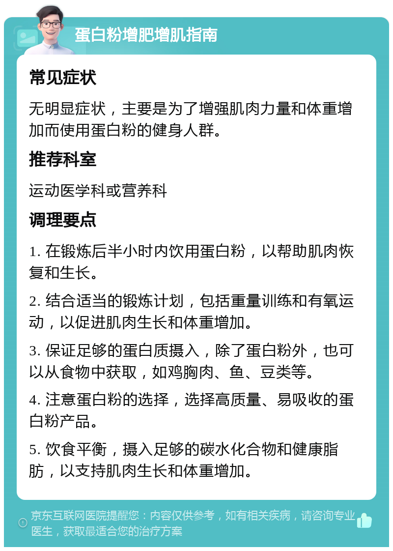 蛋白粉增肥增肌指南 常见症状 无明显症状，主要是为了增强肌肉力量和体重增加而使用蛋白粉的健身人群。 推荐科室 运动医学科或营养科 调理要点 1. 在锻炼后半小时内饮用蛋白粉，以帮助肌肉恢复和生长。 2. 结合适当的锻炼计划，包括重量训练和有氧运动，以促进肌肉生长和体重增加。 3. 保证足够的蛋白质摄入，除了蛋白粉外，也可以从食物中获取，如鸡胸肉、鱼、豆类等。 4. 注意蛋白粉的选择，选择高质量、易吸收的蛋白粉产品。 5. 饮食平衡，摄入足够的碳水化合物和健康脂肪，以支持肌肉生长和体重增加。