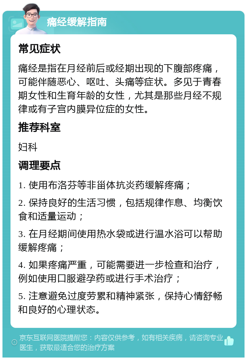 痛经缓解指南 常见症状 痛经是指在月经前后或经期出现的下腹部疼痛，可能伴随恶心、呕吐、头痛等症状。多见于青春期女性和生育年龄的女性，尤其是那些月经不规律或有子宫内膜异位症的女性。 推荐科室 妇科 调理要点 1. 使用布洛芬等非甾体抗炎药缓解疼痛； 2. 保持良好的生活习惯，包括规律作息、均衡饮食和适量运动； 3. 在月经期间使用热水袋或进行温水浴可以帮助缓解疼痛； 4. 如果疼痛严重，可能需要进一步检查和治疗，例如使用口服避孕药或进行手术治疗； 5. 注意避免过度劳累和精神紧张，保持心情舒畅和良好的心理状态。