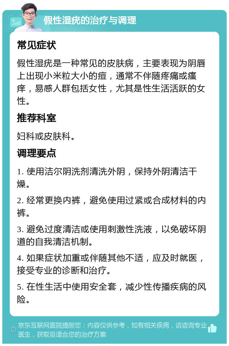 假性湿疣的治疗与调理 常见症状 假性湿疣是一种常见的皮肤病，主要表现为阴唇上出现小米粒大小的痘，通常不伴随疼痛或瘙痒，易感人群包括女性，尤其是性生活活跃的女性。 推荐科室 妇科或皮肤科。 调理要点 1. 使用洁尔阴洗剂清洗外阴，保持外阴清洁干燥。 2. 经常更换内裤，避免使用过紧或合成材料的内裤。 3. 避免过度清洁或使用刺激性洗液，以免破坏阴道的自我清洁机制。 4. 如果症状加重或伴随其他不适，应及时就医，接受专业的诊断和治疗。 5. 在性生活中使用安全套，减少性传播疾病的风险。