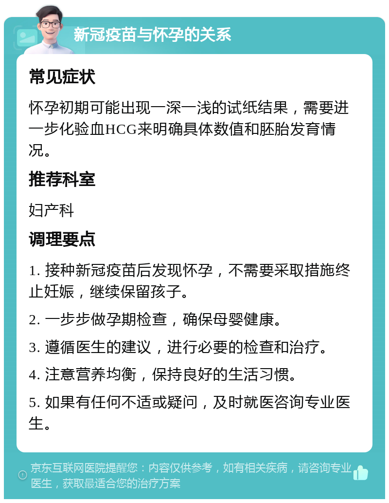 新冠疫苗与怀孕的关系 常见症状 怀孕初期可能出现一深一浅的试纸结果，需要进一步化验血HCG来明确具体数值和胚胎发育情况。 推荐科室 妇产科 调理要点 1. 接种新冠疫苗后发现怀孕，不需要采取措施终止妊娠，继续保留孩子。 2. 一步步做孕期检查，确保母婴健康。 3. 遵循医生的建议，进行必要的检查和治疗。 4. 注意营养均衡，保持良好的生活习惯。 5. 如果有任何不适或疑问，及时就医咨询专业医生。