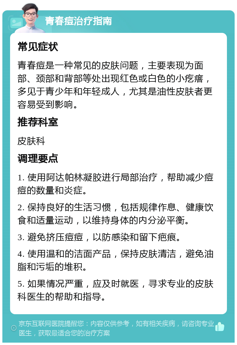 青春痘治疗指南 常见症状 青春痘是一种常见的皮肤问题，主要表现为面部、颈部和背部等处出现红色或白色的小疙瘩，多见于青少年和年轻成人，尤其是油性皮肤者更容易受到影响。 推荐科室 皮肤科 调理要点 1. 使用阿达帕林凝胶进行局部治疗，帮助减少痘痘的数量和炎症。 2. 保持良好的生活习惯，包括规律作息、健康饮食和适量运动，以维持身体的内分泌平衡。 3. 避免挤压痘痘，以防感染和留下疤痕。 4. 使用温和的洁面产品，保持皮肤清洁，避免油脂和污垢的堆积。 5. 如果情况严重，应及时就医，寻求专业的皮肤科医生的帮助和指导。