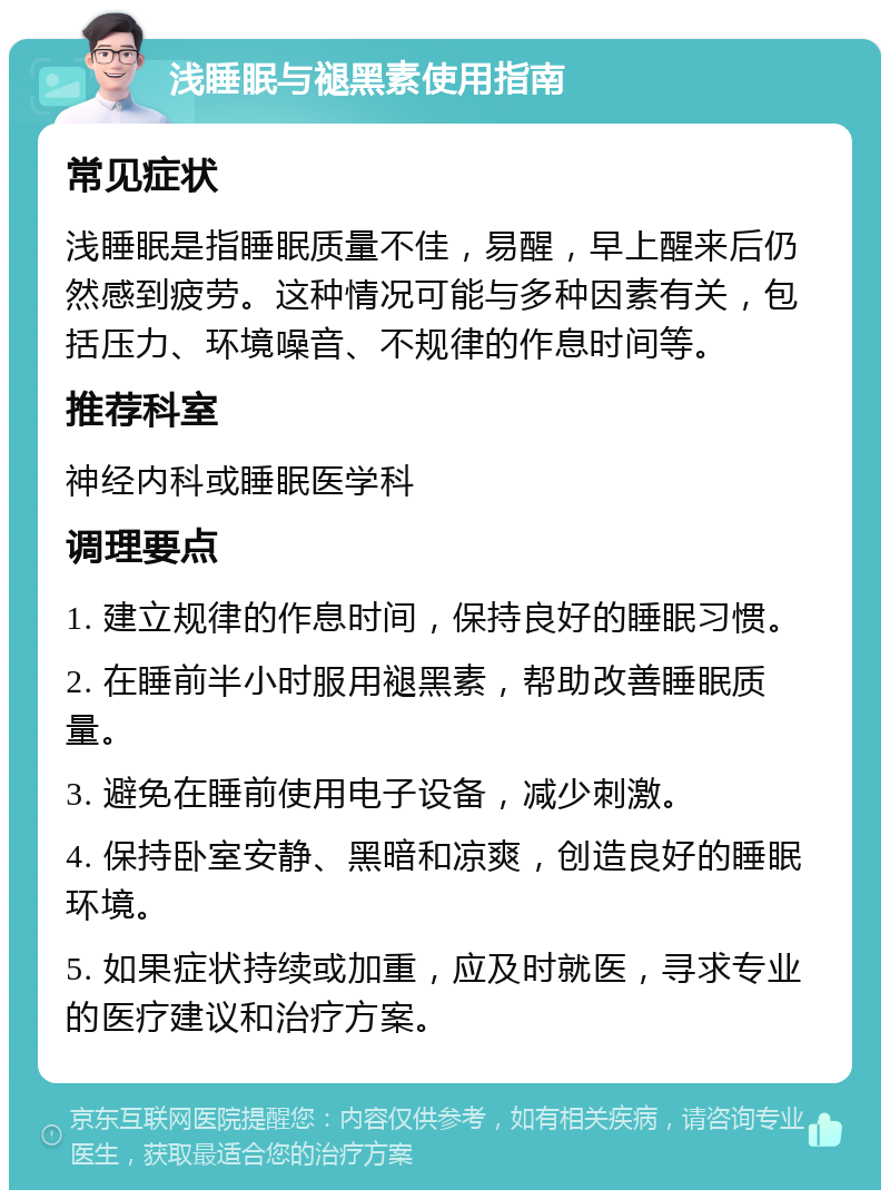 浅睡眠与褪黑素使用指南 常见症状 浅睡眠是指睡眠质量不佳，易醒，早上醒来后仍然感到疲劳。这种情况可能与多种因素有关，包括压力、环境噪音、不规律的作息时间等。 推荐科室 神经内科或睡眠医学科 调理要点 1. 建立规律的作息时间，保持良好的睡眠习惯。 2. 在睡前半小时服用褪黑素，帮助改善睡眠质量。 3. 避免在睡前使用电子设备，减少刺激。 4. 保持卧室安静、黑暗和凉爽，创造良好的睡眠环境。 5. 如果症状持续或加重，应及时就医，寻求专业的医疗建议和治疗方案。