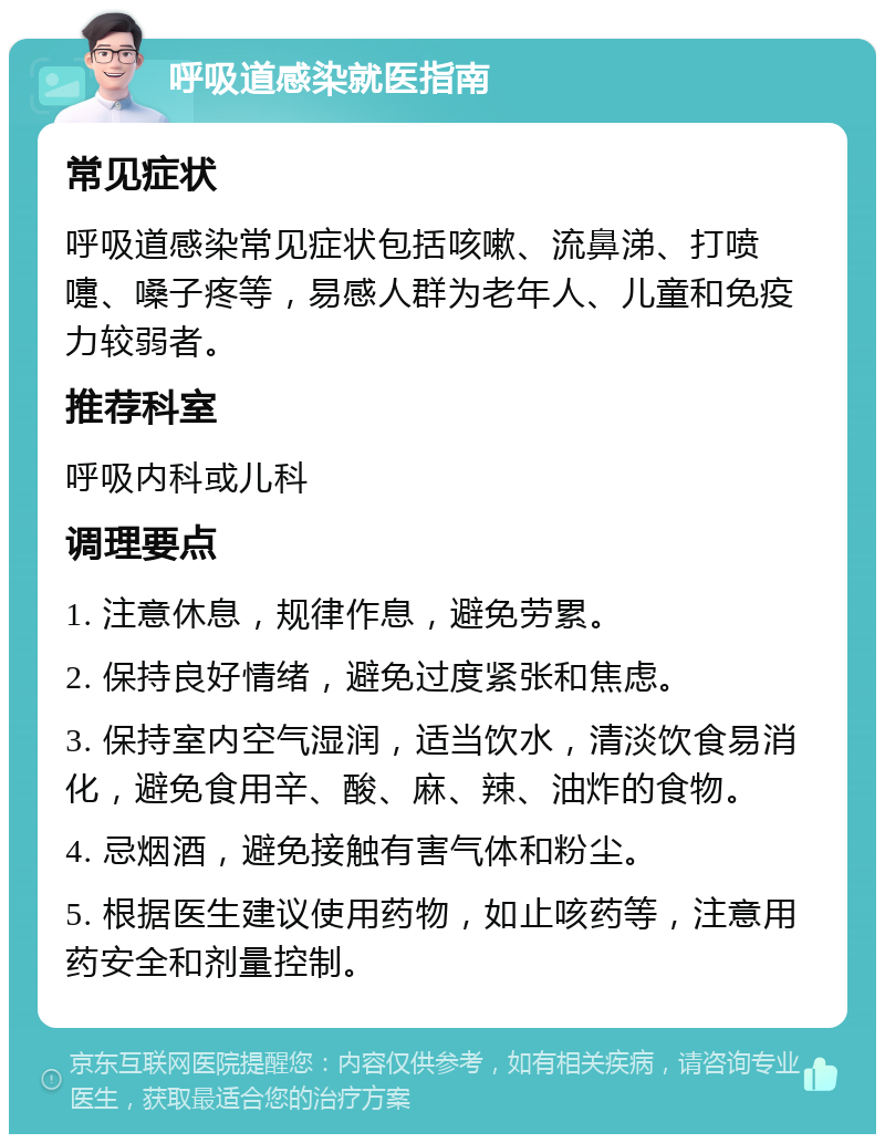 呼吸道感染就医指南 常见症状 呼吸道感染常见症状包括咳嗽、流鼻涕、打喷嚏、嗓子疼等，易感人群为老年人、儿童和免疫力较弱者。 推荐科室 呼吸内科或儿科 调理要点 1. 注意休息，规律作息，避免劳累。 2. 保持良好情绪，避免过度紧张和焦虑。 3. 保持室内空气湿润，适当饮水，清淡饮食易消化，避免食用辛、酸、麻、辣、油炸的食物。 4. 忌烟酒，避免接触有害气体和粉尘。 5. 根据医生建议使用药物，如止咳药等，注意用药安全和剂量控制。