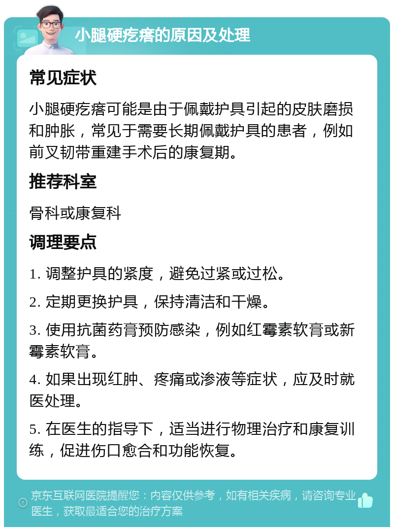 小腿硬疙瘩的原因及处理 常见症状 小腿硬疙瘩可能是由于佩戴护具引起的皮肤磨损和肿胀，常见于需要长期佩戴护具的患者，例如前叉韧带重建手术后的康复期。 推荐科室 骨科或康复科 调理要点 1. 调整护具的紧度，避免过紧或过松。 2. 定期更换护具，保持清洁和干燥。 3. 使用抗菌药膏预防感染，例如红霉素软膏或新霉素软膏。 4. 如果出现红肿、疼痛或渗液等症状，应及时就医处理。 5. 在医生的指导下，适当进行物理治疗和康复训练，促进伤口愈合和功能恢复。