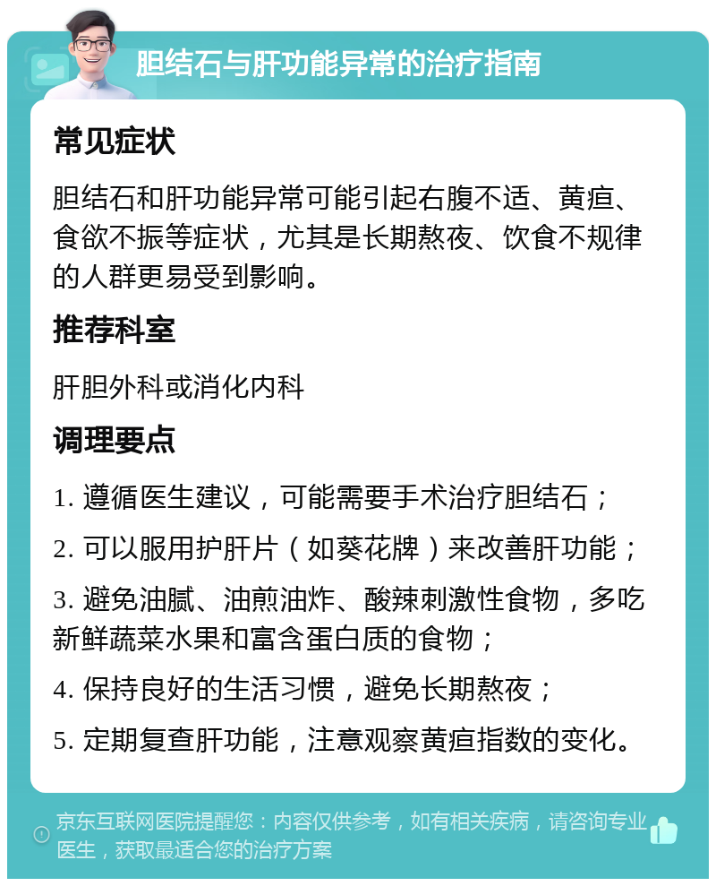 胆结石与肝功能异常的治疗指南 常见症状 胆结石和肝功能异常可能引起右腹不适、黄疸、食欲不振等症状，尤其是长期熬夜、饮食不规律的人群更易受到影响。 推荐科室 肝胆外科或消化内科 调理要点 1. 遵循医生建议，可能需要手术治疗胆结石； 2. 可以服用护肝片（如葵花牌）来改善肝功能； 3. 避免油腻、油煎油炸、酸辣刺激性食物，多吃新鲜蔬菜水果和富含蛋白质的食物； 4. 保持良好的生活习惯，避免长期熬夜； 5. 定期复查肝功能，注意观察黄疸指数的变化。