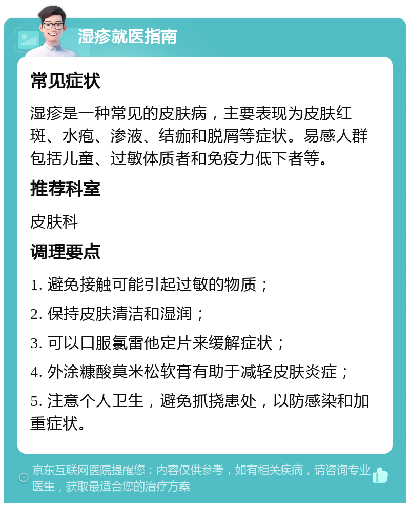 湿疹就医指南 常见症状 湿疹是一种常见的皮肤病，主要表现为皮肤红斑、水疱、渗液、结痂和脱屑等症状。易感人群包括儿童、过敏体质者和免疫力低下者等。 推荐科室 皮肤科 调理要点 1. 避免接触可能引起过敏的物质； 2. 保持皮肤清洁和湿润； 3. 可以口服氯雷他定片来缓解症状； 4. 外涂糠酸莫米松软膏有助于减轻皮肤炎症； 5. 注意个人卫生，避免抓挠患处，以防感染和加重症状。