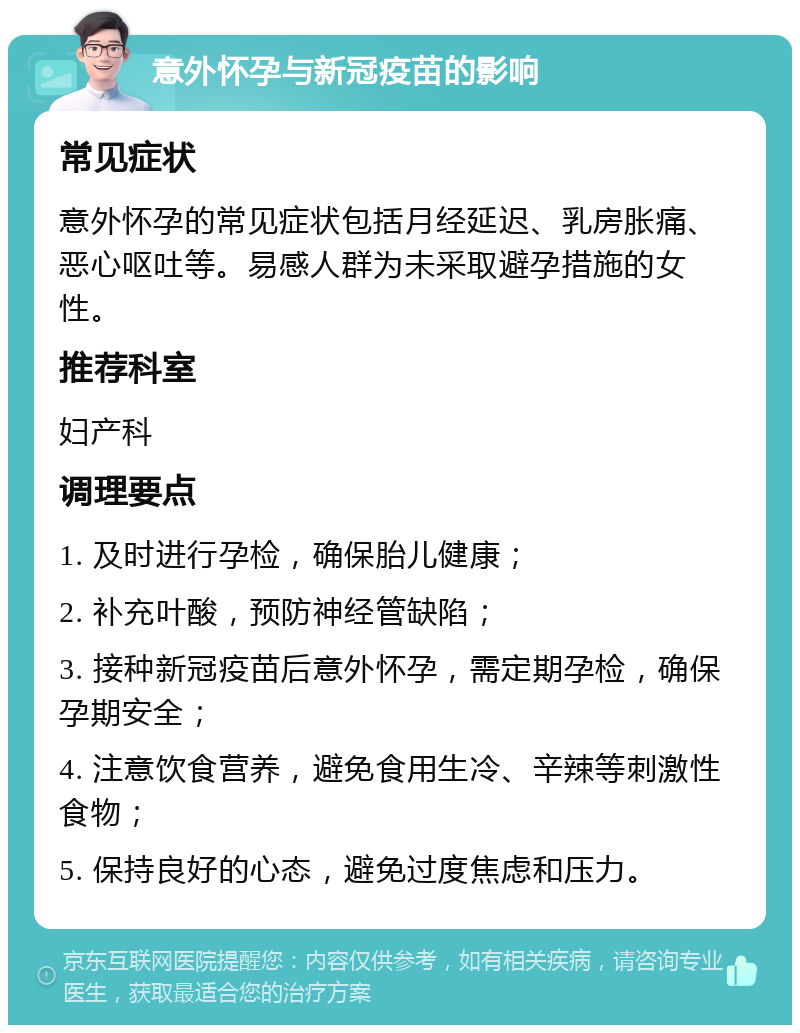 意外怀孕与新冠疫苗的影响 常见症状 意外怀孕的常见症状包括月经延迟、乳房胀痛、恶心呕吐等。易感人群为未采取避孕措施的女性。 推荐科室 妇产科 调理要点 1. 及时进行孕检，确保胎儿健康； 2. 补充叶酸，预防神经管缺陷； 3. 接种新冠疫苗后意外怀孕，需定期孕检，确保孕期安全； 4. 注意饮食营养，避免食用生冷、辛辣等刺激性食物； 5. 保持良好的心态，避免过度焦虑和压力。