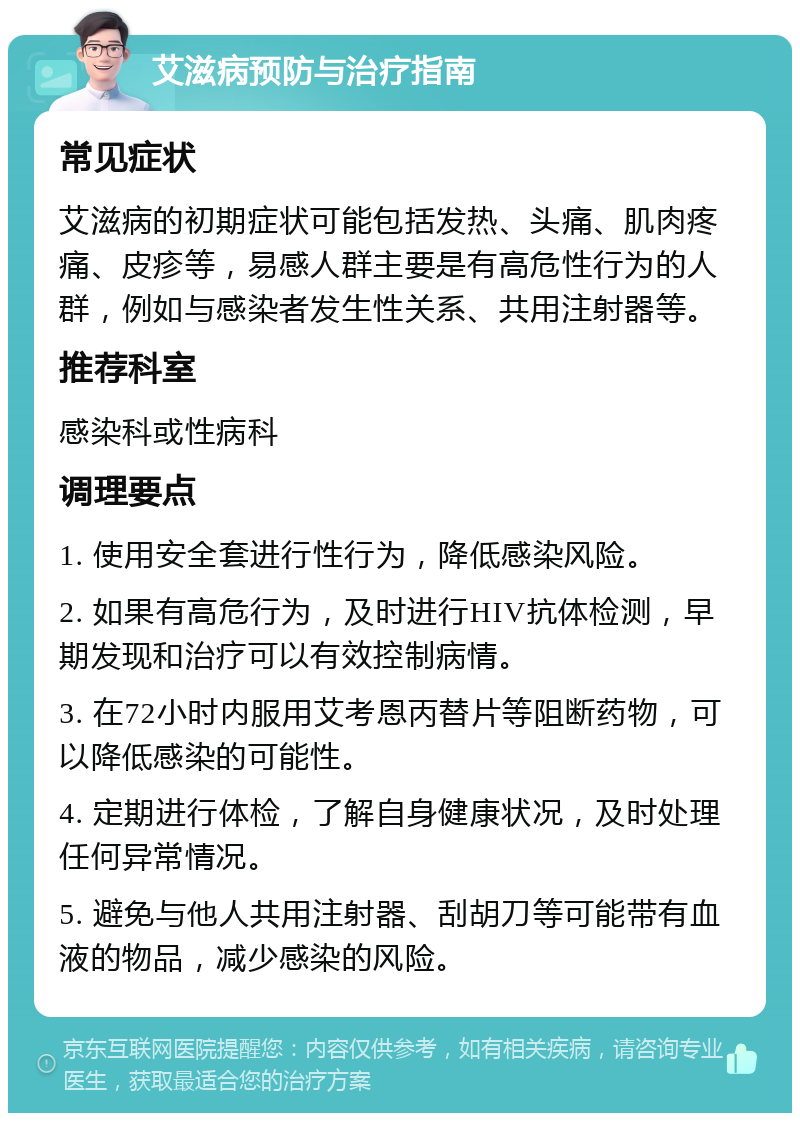 艾滋病预防与治疗指南 常见症状 艾滋病的初期症状可能包括发热、头痛、肌肉疼痛、皮疹等，易感人群主要是有高危性行为的人群，例如与感染者发生性关系、共用注射器等。 推荐科室 感染科或性病科 调理要点 1. 使用安全套进行性行为，降低感染风险。 2. 如果有高危行为，及时进行HIV抗体检测，早期发现和治疗可以有效控制病情。 3. 在72小时内服用艾考恩丙替片等阻断药物，可以降低感染的可能性。 4. 定期进行体检，了解自身健康状况，及时处理任何异常情况。 5. 避免与他人共用注射器、刮胡刀等可能带有血液的物品，减少感染的风险。