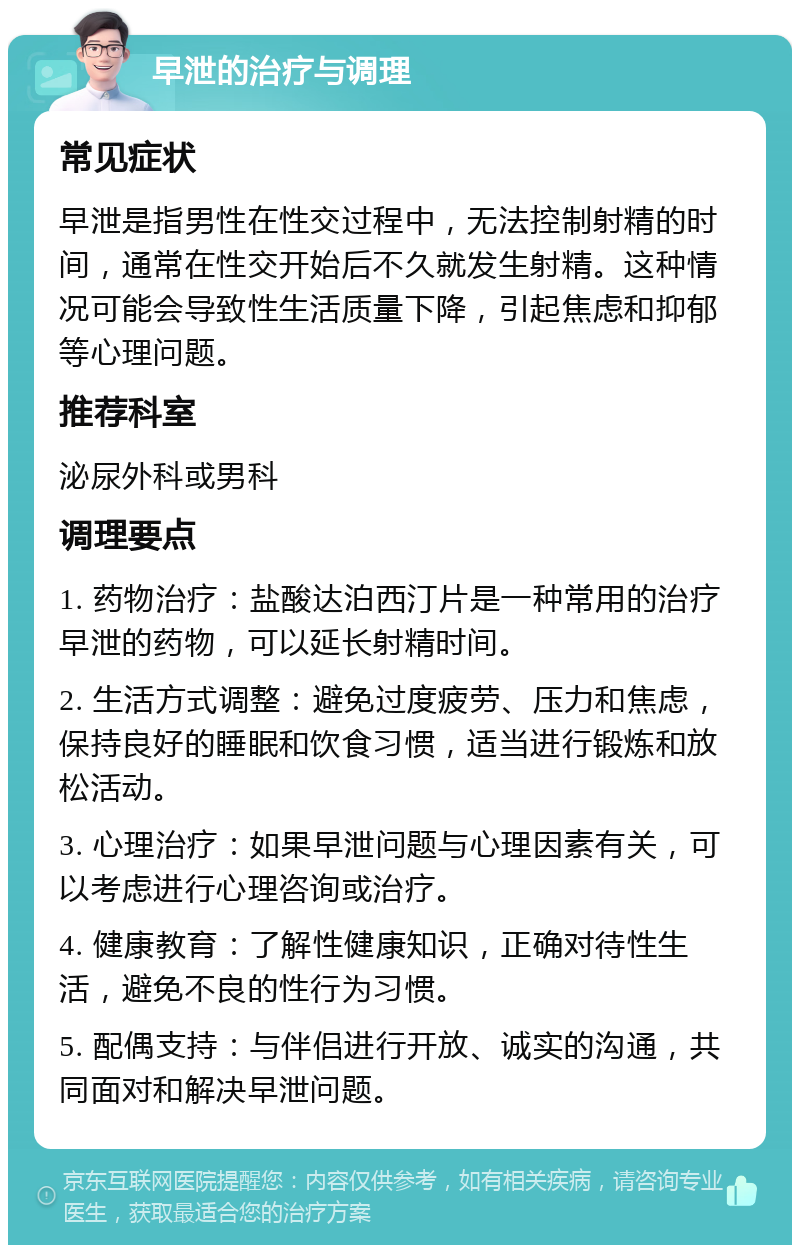 早泄的治疗与调理 常见症状 早泄是指男性在性交过程中，无法控制射精的时间，通常在性交开始后不久就发生射精。这种情况可能会导致性生活质量下降，引起焦虑和抑郁等心理问题。 推荐科室 泌尿外科或男科 调理要点 1. 药物治疗：盐酸达泊西汀片是一种常用的治疗早泄的药物，可以延长射精时间。 2. 生活方式调整：避免过度疲劳、压力和焦虑，保持良好的睡眠和饮食习惯，适当进行锻炼和放松活动。 3. 心理治疗：如果早泄问题与心理因素有关，可以考虑进行心理咨询或治疗。 4. 健康教育：了解性健康知识，正确对待性生活，避免不良的性行为习惯。 5. 配偶支持：与伴侣进行开放、诚实的沟通，共同面对和解决早泄问题。