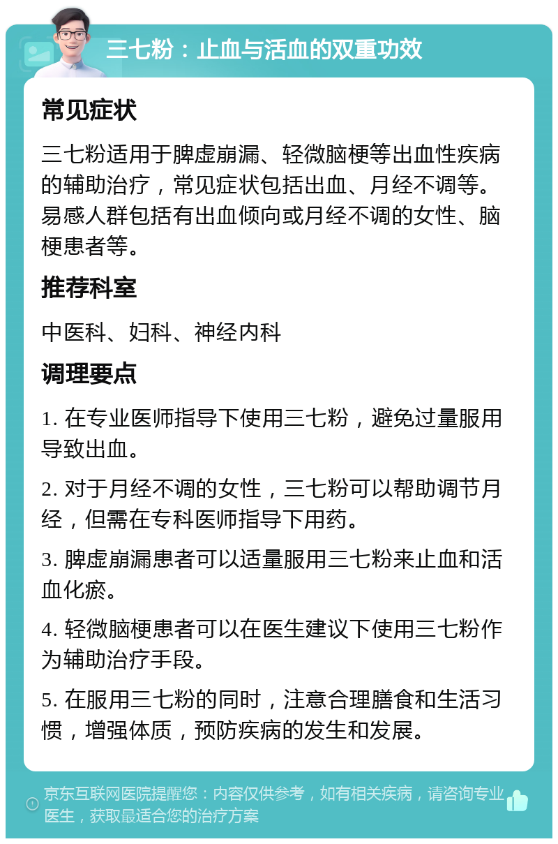 三七粉：止血与活血的双重功效 常见症状 三七粉适用于脾虚崩漏、轻微脑梗等出血性疾病的辅助治疗，常见症状包括出血、月经不调等。易感人群包括有出血倾向或月经不调的女性、脑梗患者等。 推荐科室 中医科、妇科、神经内科 调理要点 1. 在专业医师指导下使用三七粉，避免过量服用导致出血。 2. 对于月经不调的女性，三七粉可以帮助调节月经，但需在专科医师指导下用药。 3. 脾虚崩漏患者可以适量服用三七粉来止血和活血化瘀。 4. 轻微脑梗患者可以在医生建议下使用三七粉作为辅助治疗手段。 5. 在服用三七粉的同时，注意合理膳食和生活习惯，增强体质，预防疾病的发生和发展。