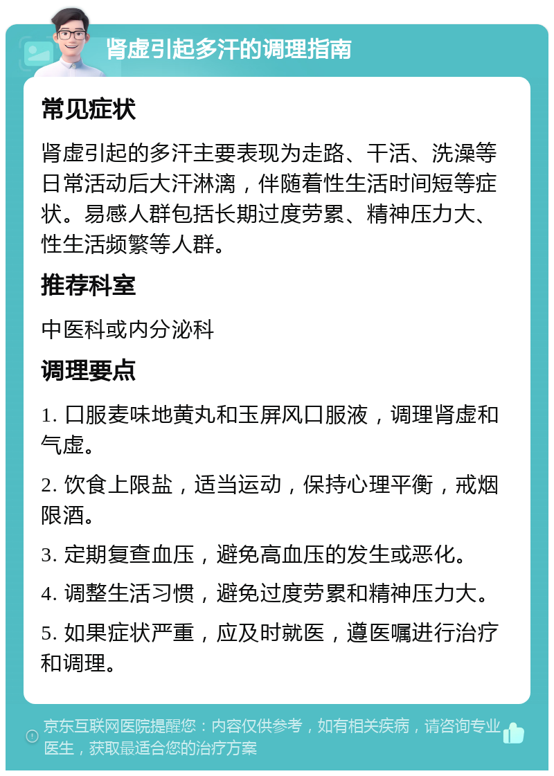 肾虚引起多汗的调理指南 常见症状 肾虚引起的多汗主要表现为走路、干活、洗澡等日常活动后大汗淋漓，伴随着性生活时间短等症状。易感人群包括长期过度劳累、精神压力大、性生活频繁等人群。 推荐科室 中医科或内分泌科 调理要点 1. 口服麦味地黄丸和玉屏风口服液，调理肾虚和气虚。 2. 饮食上限盐，适当运动，保持心理平衡，戒烟限酒。 3. 定期复查血压，避免高血压的发生或恶化。 4. 调整生活习惯，避免过度劳累和精神压力大。 5. 如果症状严重，应及时就医，遵医嘱进行治疗和调理。