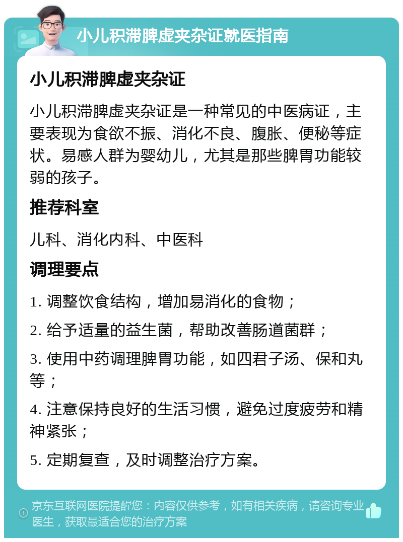 小儿积滞脾虚夹杂证就医指南 小儿积滞脾虚夹杂证 小儿积滞脾虚夹杂证是一种常见的中医病证，主要表现为食欲不振、消化不良、腹胀、便秘等症状。易感人群为婴幼儿，尤其是那些脾胃功能较弱的孩子。 推荐科室 儿科、消化内科、中医科 调理要点 1. 调整饮食结构，增加易消化的食物； 2. 给予适量的益生菌，帮助改善肠道菌群； 3. 使用中药调理脾胃功能，如四君子汤、保和丸等； 4. 注意保持良好的生活习惯，避免过度疲劳和精神紧张； 5. 定期复查，及时调整治疗方案。