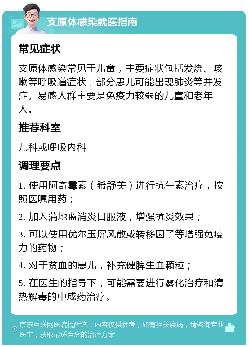 支原体感染就医指南 常见症状 支原体感染常见于儿童，主要症状包括发烧、咳嗽等呼吸道症状，部分患儿可能出现肺炎等并发症。易感人群主要是免疫力较弱的儿童和老年人。 推荐科室 儿科或呼吸内科 调理要点 1. 使用阿奇霉素（希舒美）进行抗生素治疗，按照医嘱用药； 2. 加入蒲地蓝消炎口服液，增强抗炎效果； 3. 可以使用优尔玉屏风散或转移因子等增强免疫力的药物； 4. 对于贫血的患儿，补充健脾生血颗粒； 5. 在医生的指导下，可能需要进行雾化治疗和清热解毒的中成药治疗。