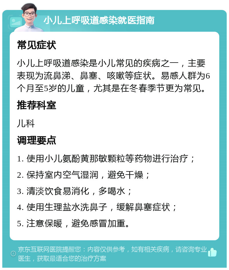 小儿上呼吸道感染就医指南 常见症状 小儿上呼吸道感染是小儿常见的疾病之一，主要表现为流鼻涕、鼻塞、咳嗽等症状。易感人群为6个月至5岁的儿童，尤其是在冬春季节更为常见。 推荐科室 儿科 调理要点 1. 使用小儿氨酚黄那敏颗粒等药物进行治疗； 2. 保持室内空气湿润，避免干燥； 3. 清淡饮食易消化，多喝水； 4. 使用生理盐水洗鼻子，缓解鼻塞症状； 5. 注意保暖，避免感冒加重。